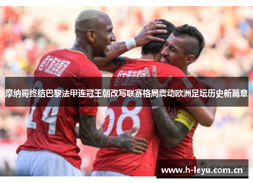 摩纳哥终结巴黎法甲连冠王朝改写联赛格局震动欧洲足坛历史新篇章 摩纳哥终结巴黎法甲连冠王朝改写联赛格局震动欧洲足坛历史新篇章