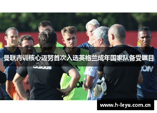 曼联青训核心迈努首次入选英格兰成年国家队备受瞩目 曼联青训核心迈努首次入选英格兰成年国家队备受瞩目