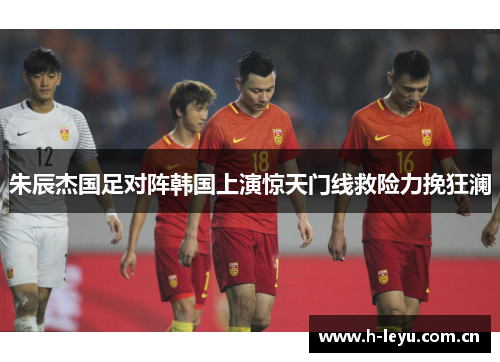 朱辰杰国足对阵韩国上演惊天门线救险力挽狂澜 朱辰杰国足对阵韩国上演惊天门线救险力挽狂澜
